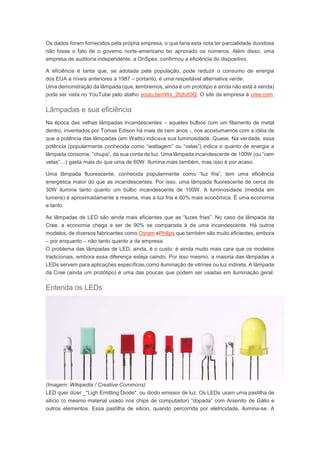Os dados foram fornecidos pela própria empresa, o que faria esta nota ter parcialidade duvidosa 
não fosse o fato de o governo norte-americano ter aprovado os números. Além disso, uma 
empresa de auditoria independente, a OnSpex, confirmou a eficiência do dispositivo. 
A eficiência é tanta que, se adotada pela população, pode reduzir o consumo de energia 
dos EUA a níveis anteriores a 1987 – portanto, é uma respeitável alternativa verde. 
Uma demonstração da lâmpada (que, lembremos, ainda é um protótipo e ainda não está à venda) 
pode ser vista no YouTube pelo atalho youtu.be/rWx_2fqhzOQ. O site da empresa é cree.com. 
’ 
Lâmpadas e sua eficiência 
Na época das velhas lâmpadas incandescentes – aqueles bulbos com um filamento de metal 
dentro, inventados por Tomas Edison há mais de cem anos -, nos acostumamos com a idéia de 
que a potência das lâmpadas (em Watts) indicava sua luminosidade. Quase. Na verdade, essa 
potência (popularmente conhecida como “wattagem” ou “velas”) indica o quanto de energia a 
lâmpada consome, “chupa”, da sua conta de luz. Uma lâmpada incandescente de 100W (ou “cem 
velas”…) gasta mais do que uma de 60W. Ilumina mais também, mas isso é por acaso. 
Uma lâmpada fluorescente, conhecida popularmente como “luz fria”, tem uma eficiência 
energética maior do que as incandescentes. Por isso, uma lâmpada fluorescente de cerca de 
30W ilumina tanto quanto um bulbo incandescente de 100W. A luminosidade (medida em 
lumens) é aproximadamente a mesma, mas a luz fria é 60% mais econômica. É uma economia 
e tanto. 
As lâmpadas de LED são ainda mais eficientes que as “luzes frias”. No caso da lâmpada da 
Cree, a economia chega a ser de 90% se comparada à de uma incandescente. Há outros 
modelos, de diversos fabricantes como Osram ePhilips que também são muito eficientes, embora 
– por enquanto – não tanto quanto a da empresa. 
O problema das lâmpadas de LED, ainda, é o custo: é ainda muito mais cara que os modelos 
tradicionais, embora essa diferença esteja caindo. Por isso mesmo, a maioria das lâmpadas a 
LEDs servem para aplicações específicas,como iluminação de vitrines ou luz indireta. A lâmpada 
da Cree (ainda um protótipo) é uma das poucas que podem ser usadas em iluminação geral. 
’ 
Entenda os LEDs 
(Imagem: Wikipedia / Creative Commons) 
LED quer dizer _*Ligh Emitting Diode*, ou diodo emissor de luz. Os LEDs usam uma pastilha de 
silício (o mesmo material usado nos chips de computador) “dopada” com Arsenito de Gálio e 
outros elementos. Essa pastilha de silício, quando percorrida por eletricidade, ilumina-se. A 
 
