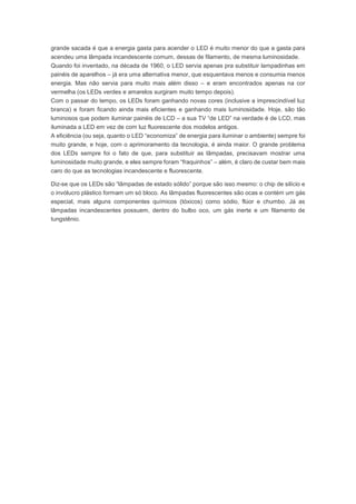 grande sacada é que a energia gasta para acender o LED é muito menor do que a gasta para 
acendeu uma lâmpada incandescente comum, dessas de filamento, de mesma luminosidade. 
Quando foi inventado, na década de 1960, o LED servia apenas pra substituir lampadinhas em 
painéis de aparelhos – já era uma alternativa menor, que esquentava menos e consumia menos 
energia. Mas não servia para muito mais além disso – e eram encontrados apenas na cor 
vermelha (os LEDs verdes e amarelos surgiram muito tempo depois). 
Com o passar do tempo, os LEDs foram ganhando novas cores (inclusive a imprescindível luz 
branca) e foram ficando ainda mais eficientes e ganhando mais luminosidade. Hoje, são tão 
luminosos que podem iluminar painéis de LCD – a sua TV “de LED” na verdade é de LCD, mas 
iluminada a LED em vez de com luz fluorescente dos modelos antigos. 
A eficiência (ou seja, quanto o LED “economiza” de energia para iluminar o ambiente) sempre foi 
muito grande, e hoje, com o aprimoramento da tecnologia, é ainda maior. O grande problema 
dos LEDs sempre foi o fato de que, para substituir as lâmpadas, precisavam mostrar uma 
luminosidade muito grande, e eles sempre foram “fraquinhos” – além, é claro de custar bem mais 
caro do que as tecnologias incandescente e fluorescente. 
Diz-se que os LEDs são “lâmpadas de estado sólido” porque são isso mesmo: o chip de silício e 
o invólucro plástico formam um só bloco. As lâmpadas fluorescentes são ocas e contém um gás 
especial, mais alguns componentes químicos (tóxicos) como sódio, flúor e chumbo. Já as 
lâmpadas incandescentes possuem, dentro do bulbo oco, um gás inerte e um filamento de 
tungstênio. 
