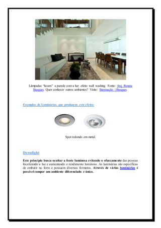 Lâmpadas “lavam” a parede com a luz: efeito wall washing. Fonte: Arq. Renata 
Basques. Quer conhecer outros ambientes? Visite: Iluminação | Basques. 
Exemplos de Luminárias que produzem este efeito: 
Spot redondo em metal. 
Downlight 
Este princípio busca ocultar a fonte luminosa evitando o ofuscamento das pessoas 
focalizando a luz e aumentando o rendimento luminoso. As luminárias são específicas 
de embutir no forro e possuem diversos formatos. Através de várias luminárias é 
possível compor um ambiente diferenciado e único. 
 