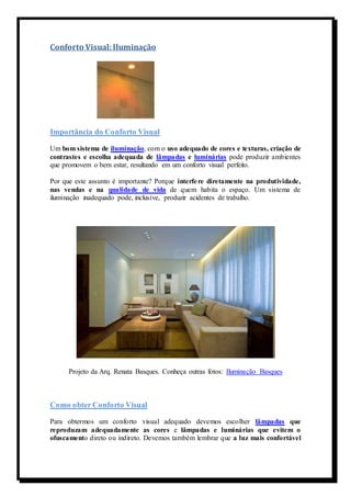 Conforto Visual: Iluminação 
Importância do Conforto Visual 
Um bom sistema de iluminação, com o uso adequado de cores e texturas, criação de 
contrastes e escolha adequada de lâmpadas e luminárias pode produzir ambientes 
que promovem o bem estar, resultando em um conforto visual perfeito. 
Por que este assunto é importante? Porque interfe re diretamente na produtividade, 
nas vendas e na qualidade de vida de quem habita o espaço. Um sistema de 
iluminação inadequado pode, inclusive, produzir acidentes de trabalho. 
Projeto da Arq. Renata Basques. Conheça outras fotos: Iluminação Basques 
Como obter Conforto Visual 
Para obtermos um conforto visual adequado devemos escolher lâmpadas que 
reproduzam adequadamente as cores e lâmpadas e luminárias que evitem o 
ofuscamento direto ou indireto. Devemos também lembrar que a luz mais confortável 
 