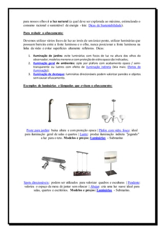 para nossos olhos é a luz natural (a qual deve ser explorada ao máximo, estimulando o 
consumo racional e sustentável de energia - leia: Dicas de Sustentabilidade). 
Para reduzir o ofuscamento: 
Devemos utilizar vários focos de luz ao invés de um único ponto, utilizar luminárias que 
possuam barreira entre a fonte luminosa e o olho, nunca posicionar a fonte luminosa na 
linha da visão e evitar superfícies altamente refletoras. Dicas: 
1. Iluminação de jardins: evite luminárias com focos de luz na altura dos olhos do 
observador; modelos menores e com proteção de vidro opaco são indicados; 
2. Iluminação geral de ambientes: opte por plafons com acabamento opaco / semi-transparente 
ou lustres com efeito de iluminação indireta (leia mais: Efeitos de 
Iluminação); 
3. Iluminação de destaque: luminárias direcionáveis podem valorizar paredes e objetos 
sem causar ofuscamento. 
Exemplos de luminárias e lâmpadas que evitam o ofuscamento: 
Poste para jardim: baixa altura e com proteção opaca | Plafon com vidro fosco: ideal 
para iluminação geral de salas e quartos | Lustre: produz iluminação indireta "jogando" 
a luz para o teto. Modelos e preços: Luminárias - Submarino 
Spots direcionáveis: podem ser utilizados para valorizar quadros e esculturas | Pendente: 
valoriza o espaço da mesa de jantar sem ofuscar | Abajur: cria uma luz suave ideal para 
salas, quartos e escritórios. Modelos e preços: Luminárias - Submarino. 
 