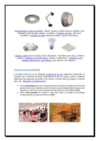 Spot direcionável opaco de embutir: valoriza paredes e também pode ser utilizado para 
iluminação geral de salas, quartos e escritórios | Luminária de mesa: ideal para 
escritórios | Arandela de jardim: iluminam jardins e acessos sem ofuscar. 
Lâmpada AR70: possui proteção contra ofuscamento. São ótimas para salas, escritórios 
e quartos | Lâmpadas com bulbo leitoso reduzem o ofuscamento | Luminárias para 
lâmpadas fluorescentes com refletores não ofuscam e são eficientes. 
Atenção às cores das lâmpadas 
A escolha correta da cor da lâmpada (temperatura de cor) influencia diretamente na 
sensação que o ambiente transmite. Dependendo do uso do espaço o ideal é combinar 
diferentes cores para que, de acordo com a tarefa, o sistema ideal seja ligado e utilizado 
(leia mais: Introdução à Luminotécnica). 
1. Utilize cores brancas para iluminar grandes áreas e espaços de trabalho. Normalmente 
grandes comércios e indústrias, como mercados e lojas de departamento (preços mais 
populares), usam esta cor de iluminação. Temperatura de cor: de 3.000 a 6.000K; 
2. Utilize cores amarelas em quartos e salas para trazer a sensação de aconchego. 
Temperatura de cor: igual ou inferior a 3.000K; 
 