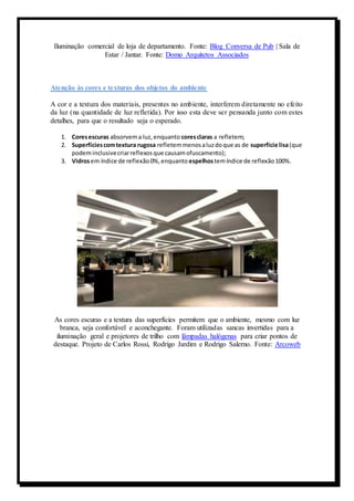 Iluminação comercial de loja de departamento. Fonte: Blog Conversa de Pub | Sala de 
Estar / Jantar. Fonte: Domo Arquitetos Associados 
Atenção às cores e texturas dos objetos do ambiente 
A cor e a textura dos materiais, presentes no ambiente, interferem diretamente no efeito 
da luz (na quantidade de luz refletida). Por isso esta deve ser pensanda junto com estes 
detalhes, para que o resultado seja o esperado. 
1. Cores escuras absorvem a luz, enquanto cores claras a refletem; 
2. Superfícies com textura rugosa refletem menos a luz do que as de superfície lisa (que 
podem inclusive criar reflexos que causam ofuscamento); 
3. Vidros em índice de reflexão 0%, enquanto espelhos tem índice de reflexão 100%. 
As cores escuras e a textura das superfícies permitem que o ambiente, mesmo com luz 
branca, seja confortável e aconchegante. Foram utilizadas sancas invertidas para a 
iluminação geral e projetores de trilho com lâmpadas halógenas para criar pontos de 
destaque. Projeto de Carlos Rossi, Rodrigo Jardim e Rodrigo Salerno. Fonte: Arcoweb 
 