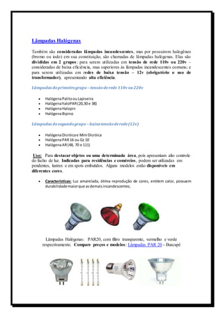 Lâmpadas Halógenas 
Também são consideradas lâmpadas incandescentes, mas por possuirem halogêneo 
(bromo ou iodo) em sua constituição, são chamadas de lâmpadas halógenas. Elas são 
divididas em 2 grupos : para serem utilizadas em tensão de rede 110v ou 220v – 
consideradas de baixa eficiência, mas superiores às lâmpadas incandescentes comuns; e 
para serem utilizadas em redes de baixa tensão – 12v (obrigatório o uso de 
transformador), apresentando alta eficiência. 
Lâmpadas do primeiro grupo – tensão de rede 110v ou 220v 
 Halógena Palito ou Lapiseira 
 Halógena haloPAR (20,30 e 38) 
 Halógena Halopin 
 Halógena Bipino 
Lâmpadas do segundo grupo – baixa tensão de rede (12v) 
 Halógena Dicróica e Mini Dicróica 
 Halógena PAR 16 ou Gz 10 
 Halógena AR (48, 70 e 111) 
Uso: Para destacar objetos ou uma determinada área, pois apresentam alto controle 
do facho de luz. Indicadas para residências e comércios, podem ser utilizadas em 
pendentes, lustres e em spots embutidos. Alguns modelos estão disponíveis em 
diferentes cores. 
 Características: Luz amarelada, ótima reprodução de cores, emitem calor, possuem 
durabilidade maior que as demais incandescentes; 
Lâmpadas Halógenas: PAR20, com filtro transparente, vermelho e verde 
respectivamente. Compare preços e modelos: Lâmpadas PAR 20 - Buscapé 
 
