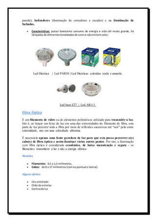 parede), balizadores (iluminação de corredores e escadas) e na iluminação de 
fachadas. 
 Características: possui baixíssimo consumo de energia e vida útil muito grande, há 
lâmpadas de diferentes tonalidades de cores e não emitem calor; 
Led Dicróica | Led PAR30 | Led Dicróicas coloridas verde e amarelo. 
Led base E27 | Led AR111 
Fibra Óptica 
É um filamento de vidro ou de elementos poliméricos utilizado para transmitir a luz. 
Isto é, ao lançar um feixe de luz em uma das extremidades do filamento de fibra, esta 
parte de luz percorre toda a fibra por meio de reflexões sucessivas até “sair” pela outra 
extremidade, isto em uma velocidade altíssima. 
É necessária apenas uma fonte geradora de luz para que esta possa percorrer o(s) 
cabo(s) de fibra óptica e assim iluminar vários outros pontos. Por isto, a iluminação 
com fibra óptica é considerada econômica, de baixa manutenção e segura - os 
filamentos transmitem a luz e não a energia elétrica. 
Modelos 
 Filamentos: 0,5 a 1,5 milímetros. 
 Cabos: de 8 a 17 milímetros (com luz pontual e lateral). 
Alguns efeitos 
 Céu estrelado 
 Chão de estrelas 
 Cortina de luz 
 