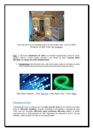 Teto com efeito de céu estrelado através do uso de fibra ótica. Casa Cor 2009 
Dormitório do Bebê. Fonte: DC Arquitetura 
Uso: É ideal para iluminação de efeito, em detalhes arquitetônicos, forro de gesso, 
painéis, móveis / nichos, jardins, piscinas e em vitrines de lojas. Garante maior 
liberdade na criação de efeitos luminotécnicos. 
 Características: não transmite calor, não emite ruídos, pode ser utilizada em vários 
locais (os cabos são bem finos) e é uma boa alternativa para substituir o néon. 
Fibra Óptica Filamento - Fonte: Rui Cruz | Fibra Óptica Cabo - Fonte: Arguta 
Lâmpadas de Neón 
A lâmpada de neón é composta por um tubo com gás neón em seu interior (este tubo 
pode ter diferentes formatos). Quando submetida à eletricidade, a lâmpada de neón 
emite uma luz vermelha (dife rentes gases produzem dife rentes cores). A tensão 
necessária para o funcionamento do tubo dependerá das dimensões deste e do gás 
utilizado, pode ser direto da rede ou com transformador. 
 