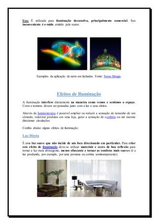 Uso: É utilizada para iluminação decorativa, principalmente come rcial. Seu 
inconveniente é o ruído emitido pelo reator. 
Exemplos da aplicação de neón em fachadas. Fonte: Swon Design. 
Efeitos de Iluminação 
A iluminação interfere diretamente na maneira como vemos e sentimos o espaço. 
Cores e texturas devem ser pensadas junto com a luz e seus efeitos. 
Através da luminotécnica é possível ampliar ou reduzir a sensação de tamanho de um 
cômodo, valorizar produtos em uma loja, gerar a sensação de conforto ou até mesmo 
direcionar circulações. 
Confira abaixo alguns efeitos de iluminação: 
Luz Direta 
É uma luz suave que não incide de um foco direcionado em particular. Para criar 
este efeito de iluminação deve-se utilizar materiais e cores de boa reflexão para 
tornar a luz mais abrangente, menos ofuscante e tornar as sombras mais suaves (é a 
luz produzida, por exemplo, por uma persiana ou cortina semitransparente). 
 