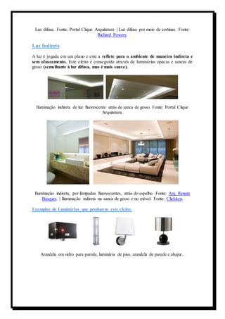 Luz difusa. Fonte: Portal Clique Arquitetura | Luz difusa por meio de cortinas. Fonte: 
Richard Powers. 
Luz Indireta 
A luz é jogada em um plano e este a reflete para o ambiente de maneira indireta e 
sem ofuscamento. Este efeito é conseguido através de luminárias opacas e sancas de 
gesso (semelhante à luz difusa, mas é mais suave). 
Iluminação indireta de luz fluorescente atrás de sanca de gesso. Fonte: Portal Clique 
Arquitetura. 
Iluminação indireta, por lâmpadas fluorescentes, atrás do espelho. Fonte: Arq. Renata 
Basques. | Iluminação indireta na sanca de gesso e no móvel. Fonte: Clickken. 
Exemplos de Luminárias que produzem este efeito: 
Arandela em vidro para parede, luminária de piso, arandela de parede e abajur.. 
 