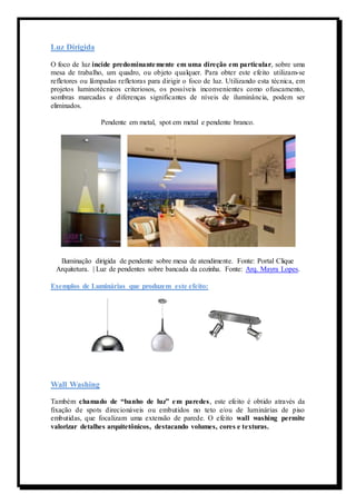 Luz Dirigida 
O foco de luz incide predominantemente em uma direção em particular, sobre uma 
mesa de trabalho, um quadro, ou objeto qualquer. Para obter este efeito utilizam-se 
refletores ou lâmpadas refletoras para dirigir o foco de luz. Utilizando esta técnica, em 
projetos luminotécnicos criteriosos, os possíveis inconvenientes como ofuscamento, 
sombras marcadas e diferenças significantes de níveis de iluminância, podem ser 
eliminados. 
Pendente em metal, spot em metal e pendente branco. 
Iluminação dirigida de pendente sobre mesa de atendimente. Fonte: Portal Clique 
Arquitetura. | Luz de pendentes sobre bancada da cozinha. Fonte: Arq. Mayra Lopes. 
Exemplos de Luminárias que produzem este efeito: 
Wall Washing 
Também chamado de “banho de luz” e m paredes , este efeito é obtido através da 
fixação de spots direcionáveis ou embutidos no teto e/ou de luminárias de piso 
embutidas, que focalizam uma extensão de parede. O efeito wall washing permite 
valorizar detalhes arquitetônicos, destacando volumes, cores e texturas. 
 