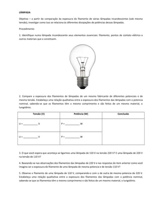 LÂMPADA
Objetivo – a partir da comparação da espessura do filamento de várias lâmpadas incandescentes (sob mesma
tensão), investigar como isso se relaciona às diferentes dissipações de potências dessas lâmpadas.
Procedimento
1. Identifique numa lâmpada incandescente seus elementos essenciais: filamento, pontos de contato elétrico e
outros materiais que a constituem.
2. Compare a espessura dos filamentos de lâmpadas de um mesmo fabricante de diferentes potenciais e de
mesma tensão. Estabeleça uma relação qualitativa entre a espessura dos filamentos das lâmpadas com a potencia
nominal, sabendo-se que os filamentos têm o mesmo comprimento e são feitos de um mesmo material, o
tungstênio.
Tensão (V) Potência (W) Conclusão
U = ___________ V P = ___________ W
U = ___________ V P = ___________ W
3. O que você espera que aconteça se ligarmos uma lâmpada de 110 V na tensão 220 V? E uma lâmpada de 220 V
na tensão de 110 V?
4. Baseando-se nas observações dos filamentos das lâmpadas de 220 V e nas respostas do item anterior como você
imagina ser a espessura do filamento de uma lâmpada de mesma potencia e de tensão 110 V?
5. Observe o filamento de uma lâmpada de 110 V, comparando-o com o de outra de mesma potencia de 220 V.
Estabeleça uma relação qualitativa entre a espessura dos filamentos das lâmpadas com a potência nominal,
sabendo-se que os filamentos têm o mesmo comprimento e são feitos de um mesmo material, o tungstênio.
 