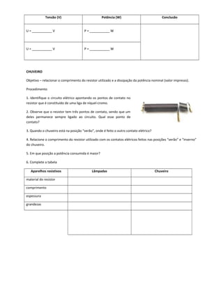 Tensão (V) Potência (W) Conclusão
U = ___________ V P = ___________ W
U = ___________ V P = ___________ W
CHUVEIRO
Objetivo – relacionar o comprimento do resistor utilizado e a dissipação da potência nominal (valor impresso).
Procedimento
1. Identifique o circuito elétrico apontando os pontos de contato no
resistor que é constituído de uma liga de níquel-cromo.
2. Observe que o resistor tem três pontos de contato, sendo que um
deles permanece sempre ligado ao circuito. Qual esse ponto de
contato?
3. Quando o chuveiro está na posição “verão”, onde é feito o outro contato elétrico?
4. Relacione o comprimento do resistor utilizado com os contatos elétricos feitos nas posições “verão” e “inverno”
do chuveiro.
5. Em que posição a potência consumida é maior?
6. Complete a tabela
Aparelhos resistivos Lâmpadas Chuveiro
material do resistor
comprimento
espessura
grandezas
 