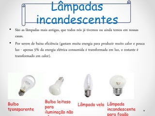 • São as lâmpadas mais antigas, que todos nós já tivemos ou ainda temos em nossas
casas.
• Por serem de baixa eficiência (gastam muita energia para produzir muito calor e pouca
luz - apenas 5% da energia elétrica consumida é transformada em luz, o restante é
transformado em calor).
Bulbo
transparente
Bulbo leitoso
para
iluminação não
Lâmpada vela Lâmpada
incandescente
para fogão
Lâmpadas
incandescentes
 