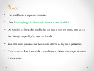 • Em residências e espaços comerciais
• Para iluminação geral, iluminação decorativa ou de efeito.
• Os modelos de lâmpadas espelhadas são para o uso em spots, para que a
luz não seja desperdiçada, mas sim focada.
• Também estão presentes na iluminação interna de fogões e geladeiras;
• Características: Luz Amarelada - aconchegante, ótima reprodução de cores,
emitem calor;
 