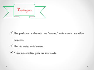 Vantagens
 Elas produzem a chamada luz "quente," mais natural aos olhos
humanos.
 Elas são muito mais baratas.
 A sua luminosidade pode ser controlada.
 