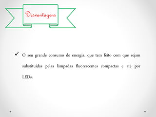 Desvantagens
 O seu grande consumo de energia, que tem feito com que sejam
substituídas pelas lâmpadas fluorescentes compactas e até por
LEDs.
 