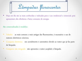 • Hoje em dia são as mais conhecidas e indicadas para o uso residencial e comercial, pois
apresentam alta eficiência e baixo consumo de energia.
São comercializados 3 modelos:
• Tubular: as mais comuns e mais antigas das fluorescentes, é necessário o uso de
reatores eletrônicos externos;
• Compacta eletrônica: seu acendimento é automático devido ao reator que já faz parte
da lâmpada;
• Compacta não integrada: não apresenta o reator acoplado à lâmpada.
Lâmpadas florescentes
 