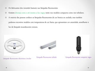 o Os fabricantes têm investido bastante nas lâmpadas fluorescentes
o Existem diversas cores e até mesmo a luz negra, tanto nos modelos compactos como nos tubulares.
o A maioria das pessoas conhece as lâmpadas fluorescentes de cor branca ou azulada, mas também
podemos encontrar modelos com temperaturas de cor baixa, que apresentam cor amarelada, semelhante à
luz da lâmpada incandescente comum.
Lâmpada fluorescente compacta negra
Lâmpada fluorescente electrónica circular
Lâmpada fluorescente tubular
 