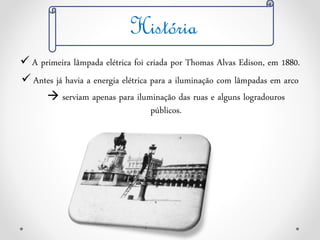  A primeira lâmpada elétrica foi criada por Thomas Alvas Edison, em 1880.
 Antes já havia a energia elétrica para a iluminação com lâmpadas em arco
 serviam apenas para iluminação das ruas e alguns logradouros
públicos.
História
 