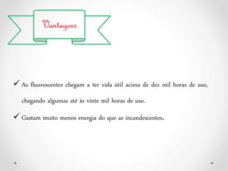Vantagens
 As fluorescentes chegam a ter vida útil acima de dez mil horas de uso,
chegando algumas até às vinte mil horas de uso.
 Gastam muito menos energia do que as incandescentes.
 