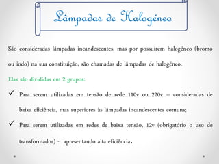 Lâmpadas de Halogéneo
São consideradas lâmpadas incandescentes, mas por possuírem halogéneo (bromo
ou iodo) na sua constituição, são chamadas de lâmpadas de halogéneo.
Elas são divididas em 2 grupos:
 Para serem utilizadas em tensão de rede 110v ou 220v – consideradas de
baixa eficiência, mas superiores às lâmpadas incandescentes comuns;
 Para serem utilizadas em redes de baixa tensão, 12v (obrigatório o uso de
transformador) - apresentando alta eficiência.
 