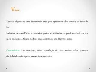 Destacar objetos ou uma determinada área, pois apresentam alto controle do feixe de
luz.
Indicadas para residências e comércios, podem ser utilizadas em pendentes, lustres e em
spots embutidos. Alguns modelos estão disponíveis em diferentes cores.
Características: Luz amarelada, ótima reprodução de cores, emitem calor, possuem
durabilidade maior que as demais incandescentes;
 