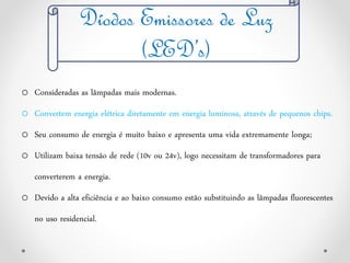 Díodos Emissores de Luz
(LED’s)
o Consideradas as lâmpadas mais modernas.
o Convertem energia elétrica diretamente em energia luminosa, através de pequenos chips.
o Seu consumo de energia é muito baixo e apresenta uma vida extremamente longa;
o Utilizam baixa tensão de rede (10v ou 24v), logo necessitam de transformadores para
converterem a energia.
o Devido a alta eficiência e ao baixo consumo estão substituindo as lâmpadas fluorescentes
no uso residencial.
 