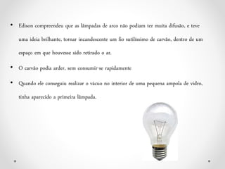 • Edison compreendeu que as lâmpadas de arco não podiam ter muita difusão, e teve
uma ideia brilhante, tornar incandescente um fio sutilíssimo de carvão, dentro de um
espaço em que houvesse sido retirado o ar.
• O carvão podia arder, sem consumir-se rapidamente
• Quando ele conseguiu realizar o vácuo no interior de uma pequena ampola de vidro,
tinha aparecido a primeira lâmpada.
 
