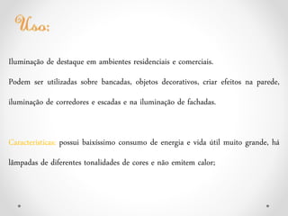 Iluminação de destaque em ambientes residenciais e comerciais.
Podem ser utilizadas sobre bancadas, objetos decorativos, criar efeitos na parede,
iluminação de corredores e escadas e na iluminação de fachadas.
Características: possui baixíssimo consumo de energia e vida útil muito grande, há
lâmpadas de diferentes tonalidades de cores e não emitem calor;
 
