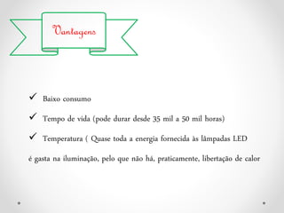Vantagens
 Baixo consumo
 Tempo de vida (pode durar desde 35 mil a 50 mil horas)
 Temperatura ( Quase toda a energia fornecida às lâmpadas LED
é gasta na iluminação, pelo que não há, praticamente, libertação de calor
 