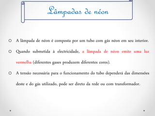 Lâmpadas de néon
o A lâmpada de néon é composta por um tubo com gás néon em seu interior.
o Quando submetida à electricidade, a lâmpada de néon emite uma luz
vermelha (diferentes gases produzem diferentes cores).
o A tensão necessária para o funcionamento do tubo dependerá das dimensões
deste e do gás utilizado, pode ser direto da rede ou com transformador.
 