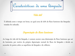 Vida útil
É definida como o tempo em horas, no qual cerca de 25% do fluxo luminoso das lâmpadas
testadas foi reduzido.
Caraterísticas de uma lâmpada
Depreciação do fluxo luminoso
Ao longo da vida útil da lâmpada, é comum ocorrer uma diminuição do fluxo luminoso que sai
da luminária, por motivo da própria depreciação normal do fluxo da lâmpada e devido ao
acumular de poeira sobre as superfícies da lâmpada e do reflector.
 