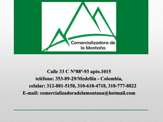 Calle 33 C N°88ª-93 apto.1015
teléfono: 353-89-29/Medellín - Colombia,
celular: 312-881-5158, 310-618-4718, 310-777-8822
E-mail: comercializadoradelamontana@hotmail.com
 