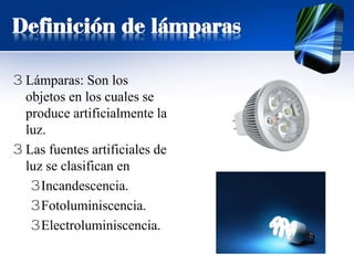 Definición de lámparas
3 Lámparas: Son los
objetos en los cuales se
produce artificialmente la
luz.
3 Las fuentes artificiales de
luz se clasifican en
3Incandescencia.
3Fotoluminiscencia.
3Electroluminiscencia.
 