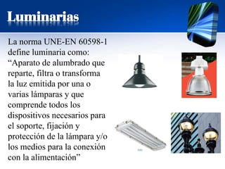 Luminarias
La norma UNE-EN 60598-1
define luminaria como:
“Aparato de alumbrado que
reparte, filtra o transforma
la luz emitida por una o
varias lámparas y que
comprende todos los
dispositivos necesarios para
el soporte, fijación y
protección de la lámpara y/o
los medios para la conexión
con la alimentación”
 