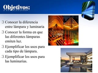 Objetivos:
3 Conocer la diferencia
entre lámpara y luminaria
3 Conocer la forma en que
las diferentes lámparas
emiten luz.
3 Ejemplificar los usos para
cada tipo de lámpara.
3 Ejemplificar los usos para
las luminarias.
 