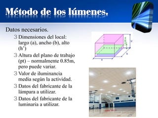 Método de los lúmenes.
Datos necesarios.
3 Dimensiones del local:
largo (a), ancho (b), alto
(h’)
3 Altura del plano de trabajo
(pt) – normalmente 0.85m,
pero puede variar.
3 Valor de iluminancia
media según la actividad.
3 Datos del fabricante de la
lámpara a utilizar.
3 Datos del fabricante de la
luminaria a utilizar.
 