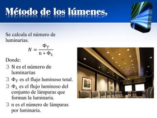 Método de los lúmenes.
Se calcula el número de
luminarias.
𝑁𝑁 =
Φ𝑇𝑇
𝑛𝑛 ∗ Φ𝐿𝐿
Donde:
3 N es el número de
luminarias
3 Φ𝑇𝑇 es el flujo luminoso total.
3 Φ𝐿𝐿 es el flujo luminoso del
conjunto de lámparas que
forman la luminaria.
3 n es el número de lámparas
por luminaria.
 