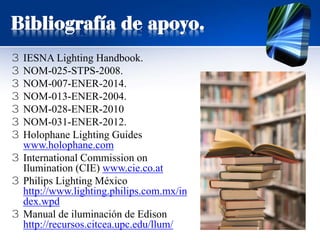Bibliografía de apoyo.
3 IESNA Lighting Handbook.
3 NOM-025-STPS-2008.
3 NOM-007-ENER-2014.
3 NOM-013-ENER-2004.
3 NOM-028-ENER-2010
3 NOM-031-ENER-2012.
3 Holophane Lighting Guides
www.holophane.com
3 International Commission on
Ilumination (CIE) www.cie.co.at
3 Philips Lighting México
http://www.lighting.philips.com.mx/in
dex.wpd
3 Manual de iluminación de Edison
http://recursos.citcea.upc.edu/llum/
 