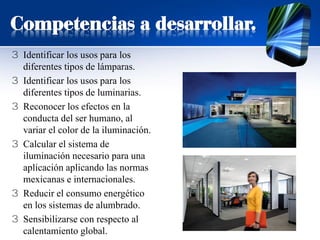 Competencias a desarrollar.
3 Identificar los usos para los
diferentes tipos de lámparas.
3 Identificar los usos para los
diferentes tipos de luminarias.
3 Reconocer los efectos en la
conducta del ser humano, al
variar el color de la iluminación.
3 Calcular el sistema de
iluminación necesario para una
aplicación aplicando las normas
mexicanas e internacionales.
3 Reducir el consumo energético
en los sistemas de alumbrado.
3 Sensibilizarse con respecto al
calentamiento global.
 