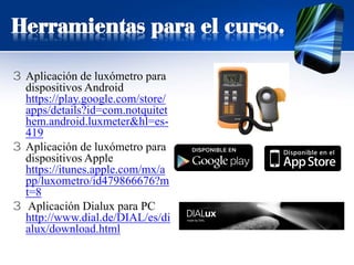 3 Aplicación de luxómetro para
dispositivos Android
https://play.google.com/store/
apps/details?id=com.notquitet
hem.android.luxmeter&hl=es-
419
3 Aplicación de luxómetro para
dispositivos Apple
https://itunes.apple.com/mx/a
pp/luxometro/id479866676?m
t=8
3 Aplicación Dialux para PC
http://www.dial.de/DIAL/es/di
alux/download.html
Herramientas para el curso.
 