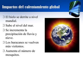 3 El hielo se derrite a nivel
mundial.
3 Sube el nivel del mar.
3 Se incrementa la
precipitación de lluvia y
nieve.
3 Los huracanes se vuelven
más violentos.
3 Aumenta el número de
mosquitos.
Impactos del calentamiento global
 