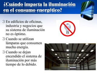 ¿Cuándo impacta la iluminación
en el consumo energético?
3 En edificios de oficinas,
industria y negocios que
su sistema de iluminación
no es óptimo.
3 Cuando se utilizan
lámparas que consumen
mucha energía.
3 Cuando se dejan
encendido el sistema de
iluminación por más
tiempo de lo debido.
 