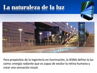 La naturaleza de la luz
Para propósitos de la ingeniería en iluminación, la IESNA define la luz
como: energía radiante que es capaz de excitar la retina humana y
crear una sensación visual.
 