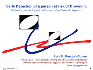 Luis M. Pascual-Gomez Primary School Teacher, Certified Swimming  and advanced Life Saving Instructor Instructing Team Director of Escuela Segoviana de Socorrismo. Segovia (Spain) www.sossegovia.com Early Detection of a person at risk of Drowning Implications on training and performance of professional Lifeguards. 