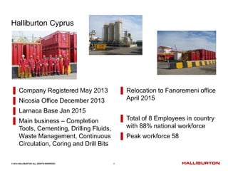 © 2014 HALLIBURTON. ALL RIGHTS RESERVED. 1
Halliburton Cyprus
▌ Company Registered May 2013
▌ Nicosia Office December 2013
▌ Larnaca Base Jan 2015
▌ Main business – Completion
Tools, Cementing, Drilling Fluids,
Waste Management, Continuous
Circulation, Coring and Drill Bits
▌ Relocation to Fanoremeni office
April 2015
▌ Total of 8 Employees in country
with 88% national workforce
▌ Peak workforce 58
 