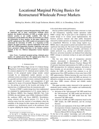 1
Abstract-- Although Locational Marginal Pricing (LMP) plays
an important role in many restructured wholesale power
markets, the detailed derivation of LMPs as actually used in
industry practice is not readily available. This lack of
transparency greatly hinders the efforts of researchers to evaluate
the performance of these markets. In this paper, different AC
and DC optimal power flow (OPF) models are presented to help
understand the derivation of LMPs. As a byproduct of this
analysis, the paper provides a rigorous explanation of the basic
LMP and LMP-decomposition formulas (neglecting real power
losses) presented without derivation in the business practice
manuals of the U.S. Midwest Independent System Operator
(MISO).
Index Terms-- Locational marginal pricing, wholesale power
market, AC optimal power flow, DC optimal power flow, U.S.
Midwest Independent System Operator (MISO).
I. INTRODUCTION
N an April 2003 White Paper [2] the U.S. Federal Energy
Regulatory Commission (FERC) proposed a market design
for common adoption by U.S. wholesale power markets. Core
features of this proposed market design include: central
oversight by an independent market operator; a two-
settlement system consisting of a day-ahead market supported
by a parallel real-time market to ensure continual balancing of
supply and demand for power; and management of grid
congestion by means of Locational Marginal Pricing (LMP),
i.e., the pricing of power by the location and timing of its
injection into, or withdrawal from, the transmission grid.
Versions of FERC’s market design have been implemented
(or scheduled for implementation) in U.S. energy regions in
the Midwest (MISO), New England (ISO-NE), New York
(NYISO), the mid-Atlantic states (PJM), California (CAISO),
the southwest (SPP), and Texas (ERCOT). Nevertheless,
strong criticism of the design persists [ 3 ]. Part of this
criticism stems from the concerns of non-adopters about the
suitability of the design for their regions due to distinct local
conditions (e.g., hydroelectric power in the northwest). Even
in regions adopting the design, however, criticisms continue
The present paper is an abridged version of [1].
H. Liu and A. A. Chowdhury are with the Division of Market &
Infrastructure Development, California ISO, Folsom, CA 95630 USA (e-mail:
hliu@caiso.com; achowdhury@caiso.com).
L. Tesfatsion is with the Economics, Mathematics, and ECpE Departments,
Iowa State University, Ames, IA 50011 USA (e-mail: tesfatsi@iastate.edu).
to be raised about market performance.
One key problem underlying these latter criticisms is a lack
of full transparency regarding market operations under
FERC’s design. Due in great part to the complexity of the
market design in its various actual implementations, the
business practices manuals and other public documents
released by market operators are daunting to read and difficult
to comprehend. Moreover, in many energy regions (e.g.,
MISO), data is only posted in partial and masked form with a
significant time delay [4]. The result is that many participants
are wary regarding the efficiency, reliability, and fairness of
market protocols (e.g., pricing and settlement practices).
Moreover, university researchers are hindered from subjecting
FERC’s design to systematic testing in an open and impartial
manner.
One key area where lack of transparency prevents
objective assessments is determination of LMPs. For
example, although MISO’s Business Practices Manual 002
[5] presents functional representations for LMPs as well as an
LMP decomposition for settlement purposes, derivations of
these formulas are not provided. In particular, it is unclear
whether the LMPs are derived from solutions to an AC
optimal power flow (OPF) problem or from some form of DC
OPF approximation. Without knowing the exact form of the
optimization problem from which the LMPs are derived, it is
difficult to evaluate the extent to which pricing in accordance
with these LMPs ensures efficient and reliable market
operations.
This paper provides readers interested in the operation of
wholesale power markets with complete and mathematically
rigorous derivations, as follows:
• derivation of the “full-structured” DC OPF model from
the “full-structured” AC OPF model and derivation of
the “reduced-form” DC OPF model from the “full-
structured” DC OPF model;
• derivation of LMP and LMP components based on the
OPF models, the LMP definition, and the envelope
theorem;
• derivation and explanation of the basic LMP and LMP-
decomposition formulas (neglecting real power losses)
presented without derivation in the MISO Business
Practices Manual 002 for Energy Markets [5].
To the best of the authors’ knowledge, such self-sufficient
derivations are not available in complete form in any existing
publication.
The paper is organized as follows. Section II presents a
Haifeng Liu, Member, IEEE, Leigh Tesfatsion, Member, IEEE, A. A. Chowdhury, Fellow, IEEE
Locational Marginal Pricing Basics for
Restructured Wholesale Power Markets
I
 