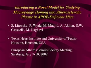 Introducing a Novel Model for Studying
Macrophage Homing into Atherosclerotic
Plaque in APOE-Deficient Mice
• S. Litovsky, P. Wyde, M. Madjid, A. Akhtar, S.W.
Casscells, M. Naghavi
• Texas Heart Institute and University of Texas-
Houston, Houston, USA
European Atherosclerosis Society Meeting
Salzburg, July 7-10, 2002
 