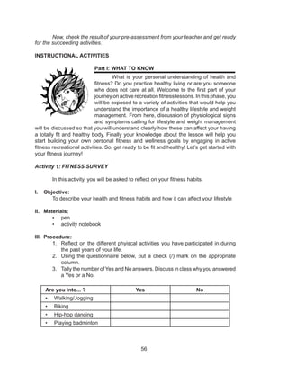 56
	 Now, check the result of your pre-assessment from your teacher and get ready
for the succeeding activities.
INSTRUCTIONAL ACTIVITIES
Part I: WHAT TO KNOW
What is your personal understanding of health and
fitness? Do you practice healthy living or are you someone
who does not care at all. Welcome to the first part of your
journey on active recreation fitness lessons. In this phase, you
will be exposed to a variety of activities that would help you
understand the importance of a healthy lifestyle and weight
management. From here, discussion of physiological signs
and symptoms calling for lifestyle and weight management
will be discussed so that you will understand clearly how these can affect your having
a totally fit and healthy body. Finally your knowledge about the lesson will help you
start building your own personal fitness and wellness goals by engaging in active
fitness recreational activities. So, get ready to be fit and healthy! Let’s get started with
your fitness journey!
Activity 1: FITNESS SURVEY
	 In this activity, you will be asked to reflect on your fitness habits.
I.	 Objective:
	 To describe your health and fitness habits and how it can affect your lifestyle
II.	 Materials:
•	 pen
•	 activity notebook
III.	 Procedure:
1.	 Reflect on the different phyiscal activities you have participated in during
the past years of your life.
2.	 Using the questionnaire below, put a check (/) mark on the appropriate
column.
3.	 Tally the number of Yes and No answers. Discuss in class why you answered
a Yes or a No.
Are you into... ? Yes No
•	 Walking/Jogging
•	 Biking
•	 Hip-hop dancing
•	 Playing badminton
 
