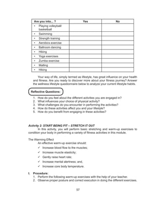 57
Are you into... ? Yes No
•	 Playing volleyball/
basketball
•	 Swimming
•	 Strength training
•	 Aerobics exercise
•	 Ballroom dancing
•	 Hiking
•	 Yoga exercises
•	 Zumba exercise
•	 Malling
•	 Hiking
Your way of life, simply termed as lifestyle, has great influence on your health
and fitness. Are you ready to discover more about your fitness journey? Answer
the wellness lifestyle questionnaire below to analyze your current lifestyle habits.
1.	 How do you feel about the different activities you are engaged in?
2.	 What influences your choice of physical activity?
3.	 What challenges do you encounter in performing the activities?
4.	 How do these activities affect you and your lifestyle?
5.	 How do you benefit from engaging in these activities?
Activity 2: START BEING FIT – STRETCH IT OUT
	 In this activity, you will perform basic stretching and warm-up exercises to
condition your body in performing a variety of fitness activities in this module.
The Warming Effect
	 An effective warm-up exercise should:
99 Increase blood flow to the muscles;
99 Increase muscle elasticity;
99 Gently raise heart rate;
99 Increase mental alertness; and,
99 Increase core body temperature.
I.	 Procedure:
1.	 Perform the following warm-up exercises with the help of your teacher.
2.	 Observe proper posture and correct execution in doing the different exercises.
Reflective Questions:
 