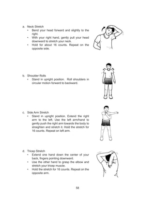 58
a.	 Neck Stretch
•	 Bend your head forward and slightly to the
right.
•	 With your right hand, gently pull your head
downward to stretch your neck.
•	 Hold for about 16 counts. Repeat on the
opposite side.
b.	 Shoulder Rolls
•	 Stand in upright position. Roll shoulders in
circular motion forward to backward.
c.	 Side Arm Stretch
•	 Stand in upright position. Extend the right
arm to the left. Use the left arm/hand to
gently push the right arm towards the body to
straighten and stretch it. Hold the stretch for
16 counts. Repeat on left arm.
d.	 Tricep Stretch
•	 Extend one hand down the center of your
back, fingers pointing downward.
•	 Use the other hand to grasp the elbow and
stretch your tricep muscle.
•	 Hold the stretch for 16 counts. Repeat on the
opposite arm.
 